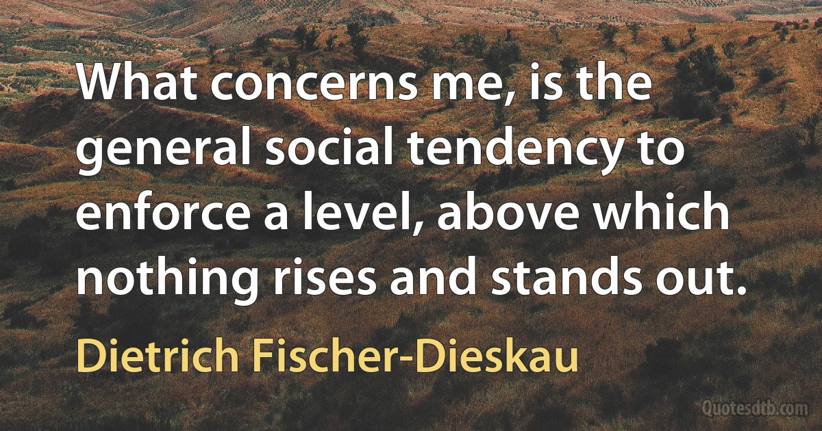 What concerns me, is the general social tendency to enforce a level, above which nothing rises and stands out. (Dietrich Fischer-Dieskau)