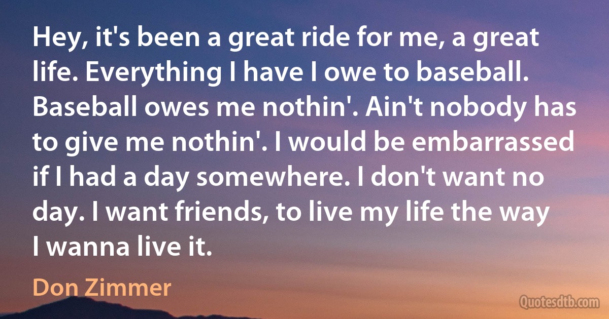 Hey, it's been a great ride for me, a great life. Everything I have I owe to baseball. Baseball owes me nothin'. Ain't nobody has to give me nothin'. I would be embarrassed if I had a day somewhere. I don't want no day. I want friends, to live my life the way I wanna live it. (Don Zimmer)