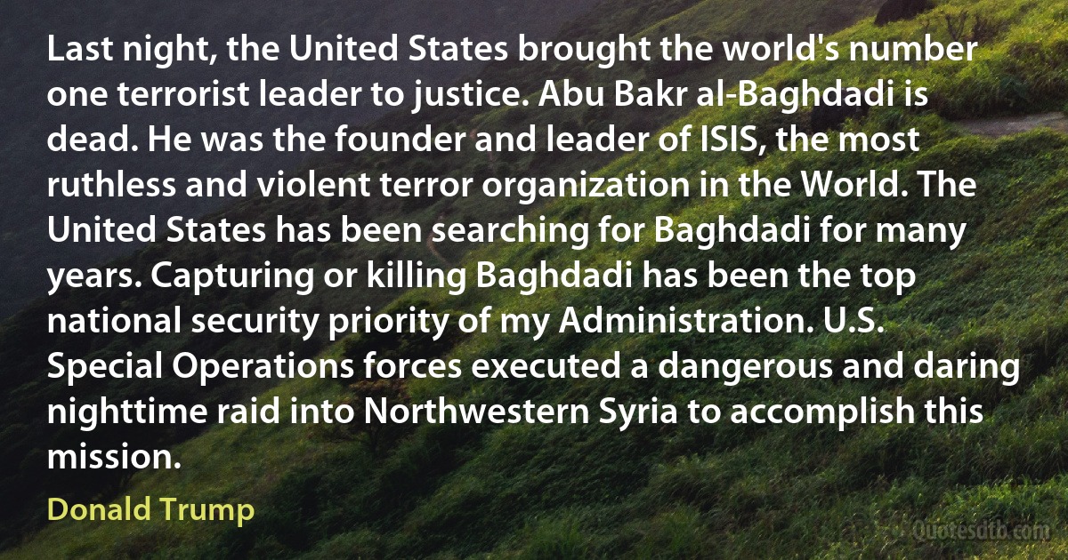 Last night, the United States brought the world's number one terrorist leader to justice. Abu Bakr al-Baghdadi is dead. He was the founder and leader of ISIS, the most ruthless and violent terror organization in the World. The United States has been searching for Baghdadi for many years. Capturing or killing Baghdadi has been the top national security priority of my Administration. U.S. Special Operations forces executed a dangerous and daring nighttime raid into Northwestern Syria to accomplish this mission. (Donald Trump)