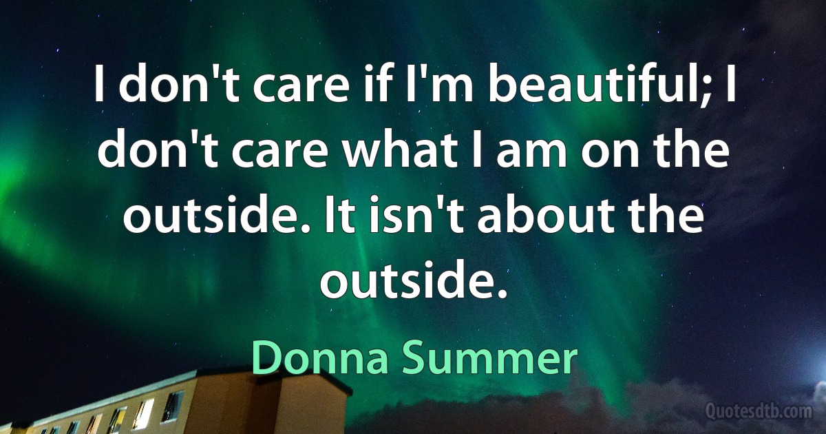 I don't care if I'm beautiful; I don't care what I am on the outside. It isn't about the outside. (Donna Summer)