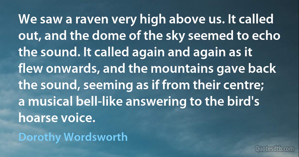 We saw a raven very high above us. It called out, and the dome of the sky seemed to echo the sound. It called again and again as it flew onwards, and the mountains gave back the sound, seeming as if from their centre; a musical bell-like answering to the bird's hoarse voice. (Dorothy Wordsworth)