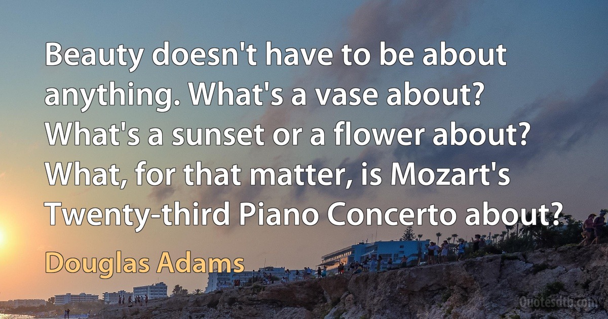 Beauty doesn't have to be about anything. What's a vase about? What's a sunset or a flower about? What, for that matter, is Mozart's Twenty-third Piano Concerto about? (Douglas Adams)