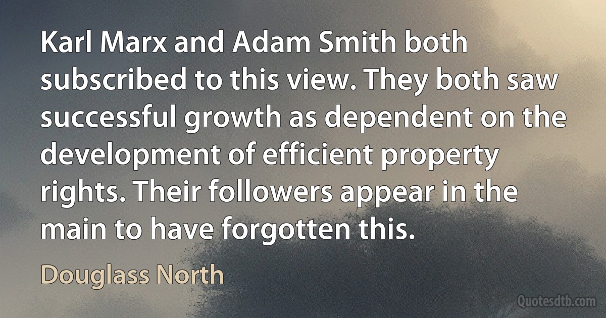 Karl Marx and Adam Smith both subscribed to this view. They both saw successful growth as dependent on the development of efficient property rights. Their followers appear in the main to have forgotten this. (Douglass North)