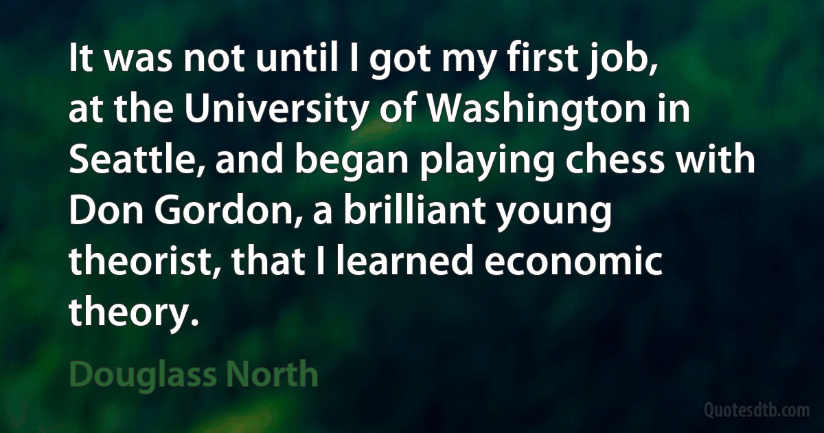 It was not until I got my first job, at the University of Washington in Seattle, and began playing chess with Don Gordon, a brilliant young theorist, that I learned economic theory. (Douglass North)