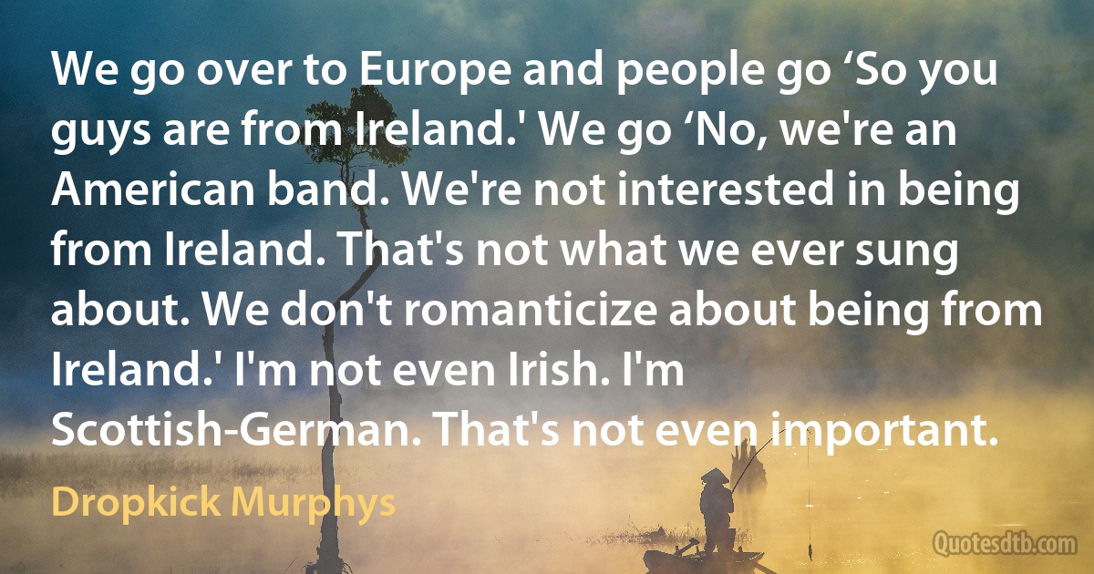 We go over to Europe and people go ‘So you guys are from Ireland.' We go ‘No, we're an American band. We're not interested in being from Ireland. That's not what we ever sung about. We don't romanticize about being from Ireland.' I'm not even Irish. I'm Scottish-German. That's not even important. (Dropkick Murphys)