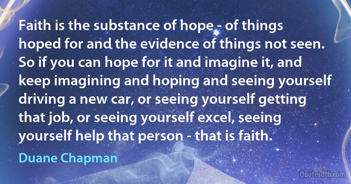 Faith is the substance of hope - of things hoped for and the evidence of things not seen. So if you can hope for it and imagine it, and keep imagining and hoping and seeing yourself driving a new car, or seeing yourself getting that job, or seeing yourself excel, seeing yourself help that person - that is faith. (Duane Chapman)