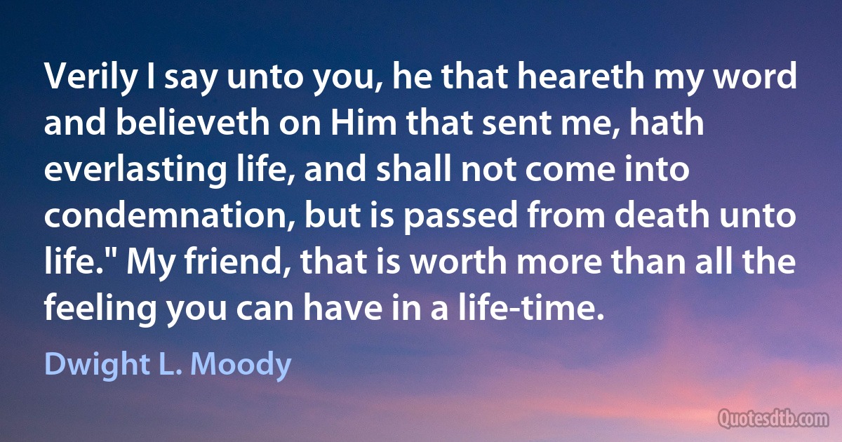 Verily I say unto you, he that heareth my word and believeth on Him that sent me, hath everlasting life, and shall not come into condemnation, but is passed from death unto life." My friend, that is worth more than all the feeling you can have in a life-time. (Dwight L. Moody)