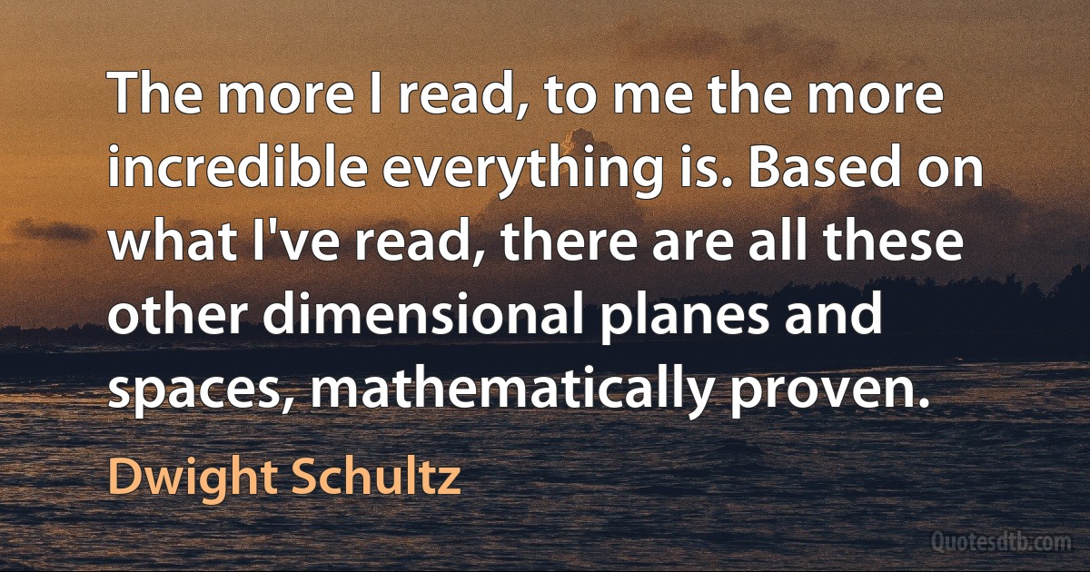 The more I read, to me the more incredible everything is. Based on what I've read, there are all these other dimensional planes and spaces, mathematically proven. (Dwight Schultz)