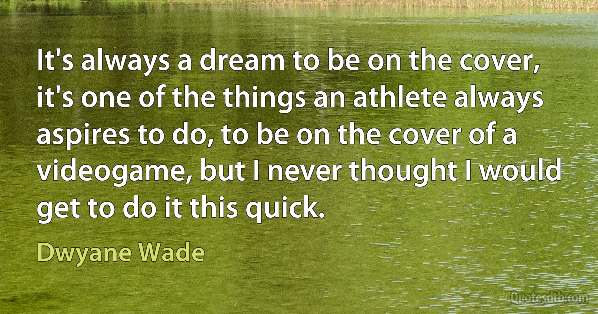 It's always a dream to be on the cover, it's one of the things an athlete always aspires to do, to be on the cover of a videogame, but I never thought I would get to do it this quick. (Dwyane Wade)