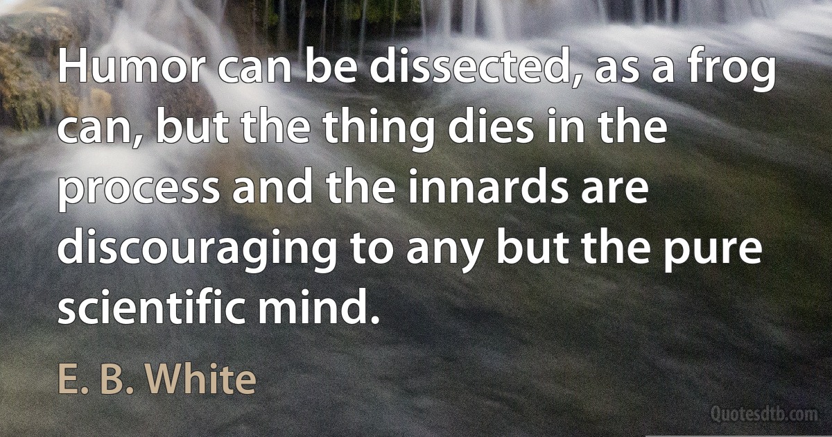 Humor can be dissected, as a frog can, but the thing dies in the process and the innards are discouraging to any but the pure scientific mind. (E. B. White)