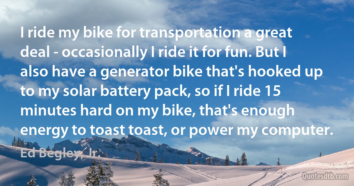 I ride my bike for transportation a great deal - occasionally I ride it for fun. But I also have a generator bike that's hooked up to my solar battery pack, so if I ride 15 minutes hard on my bike, that's enough energy to toast toast, or power my computer. (Ed Begley, Jr.)