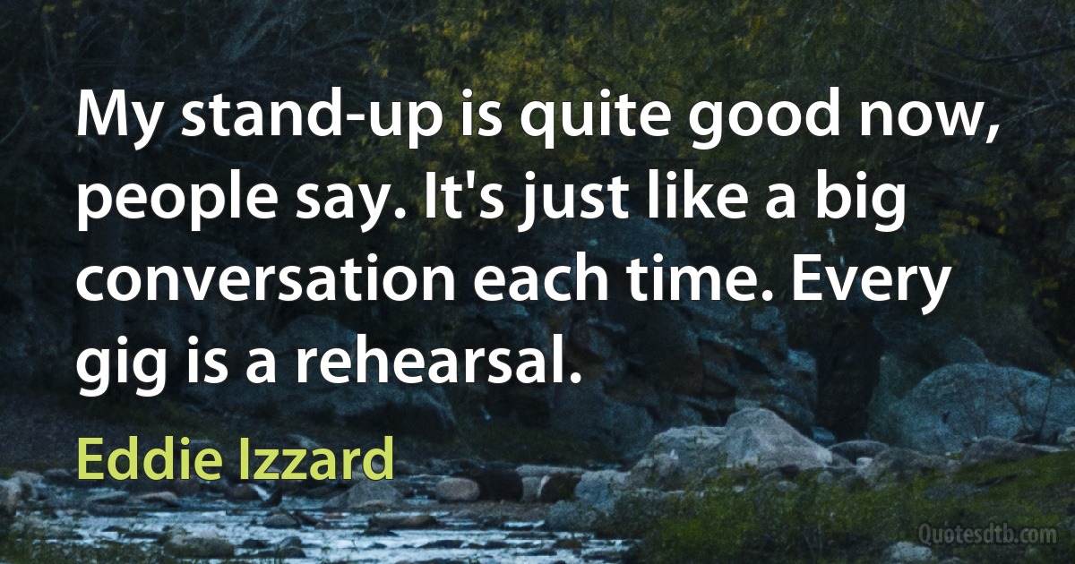 My stand-up is quite good now, people say. It's just like a big conversation each time. Every gig is a rehearsal. (Eddie Izzard)