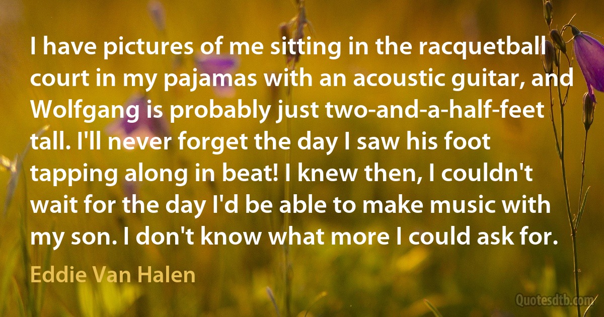 I have pictures of me sitting in the racquetball court in my pajamas with an acoustic guitar, and Wolfgang is probably just two-and-a-half-feet tall. I'll never forget the day I saw his foot tapping along in beat! I knew then, I couldn't wait for the day I'd be able to make music with my son. I don't know what more I could ask for. (Eddie Van Halen)