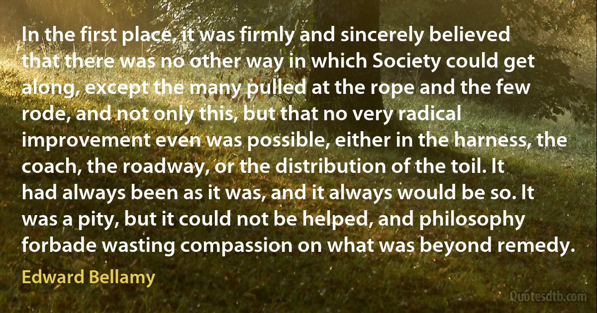 In the first place, it was firmly and sincerely believed that there was no other way in which Society could get along, except the many pulled at the rope and the few rode, and not only this, but that no very radical improvement even was possible, either in the harness, the coach, the roadway, or the distribution of the toil. It had always been as it was, and it always would be so. It was a pity, but it could not be helped, and philosophy forbade wasting compassion on what was beyond remedy. (Edward Bellamy)