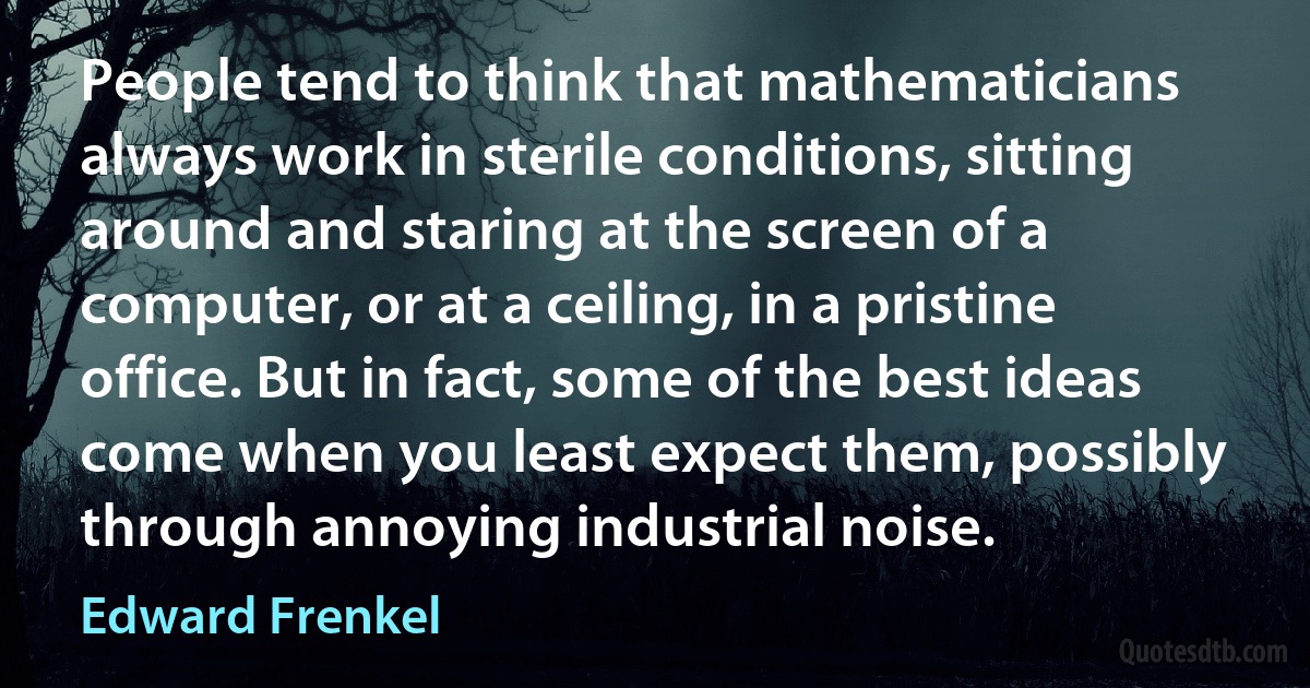 People tend to think that mathematicians always work in sterile conditions, sitting around and staring at the screen of a computer, or at a ceiling, in a pristine office. But in fact, some of the best ideas come when you least expect them, possibly through annoying industrial noise. (Edward Frenkel)