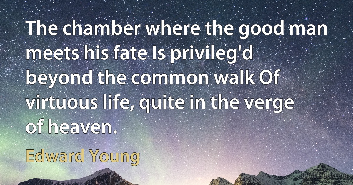 The chamber where the good man meets his fate Is privileg'd beyond the common walk Of virtuous life, quite in the verge of heaven. (Edward Young)