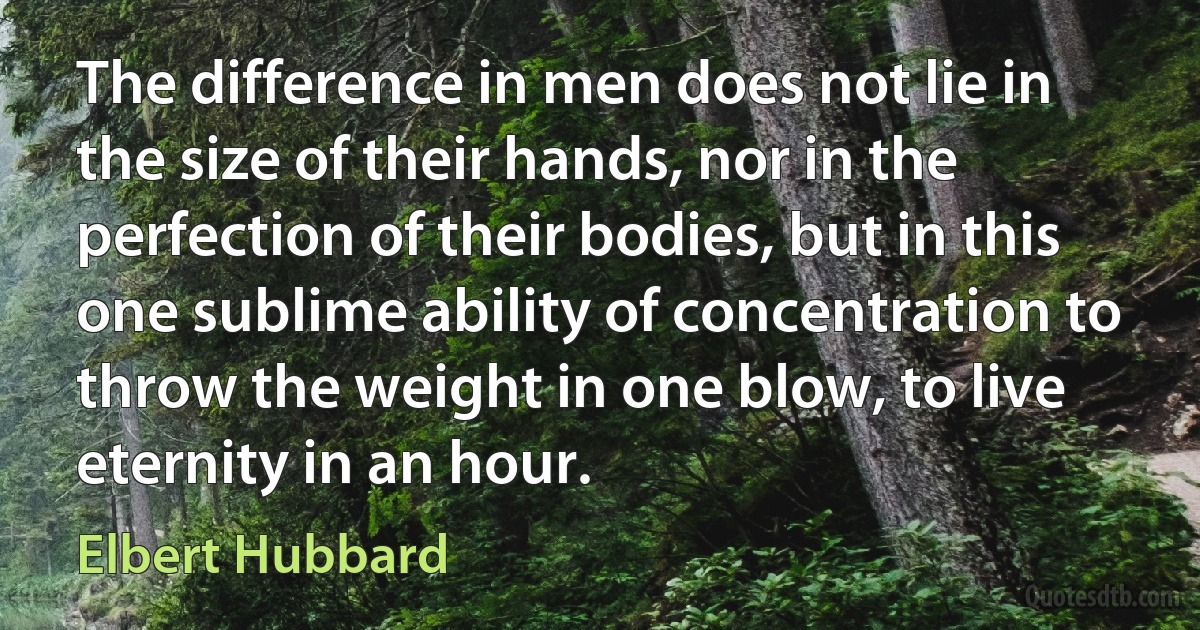 The difference in men does not lie in the size of their hands, nor in the perfection of their bodies, but in this one sublime ability of concentration to throw the weight in one blow, to live eternity in an hour. (Elbert Hubbard)