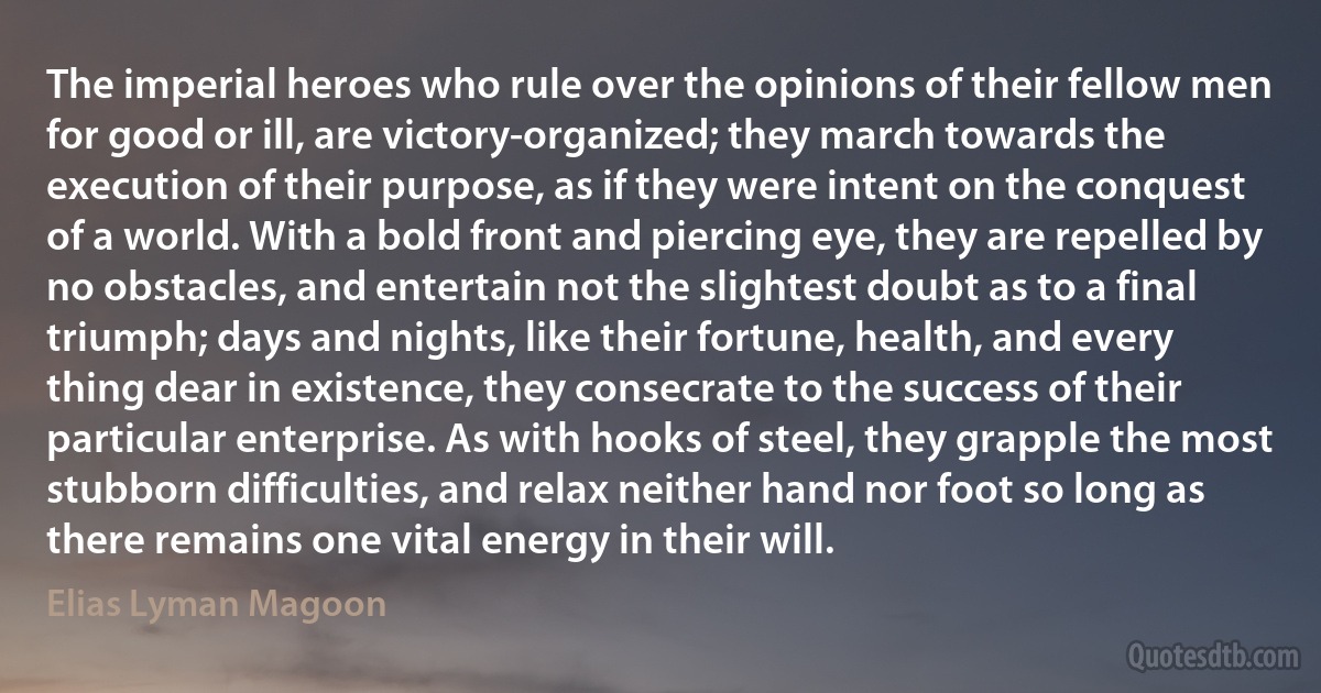 The imperial heroes who rule over the opinions of their fellow men for good or ill, are victory-organized; they march towards the execution of their purpose, as if they were intent on the conquest of a world. With a bold front and piercing eye, they are repelled by no obstacles, and entertain not the slightest doubt as to a final triumph; days and nights, like their fortune, health, and every thing dear in existence, they consecrate to the success of their particular enterprise. As with hooks of steel, they grapple the most stubborn difficulties, and relax neither hand nor foot so long as there remains one vital energy in their will. (Elias Lyman Magoon)