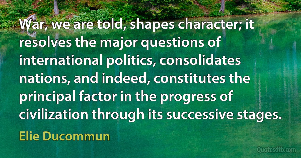 War, we are told, shapes character; it resolves the major questions of international politics, consolidates nations, and indeed, constitutes the principal factor in the progress of civilization through its successive stages. (Elie Ducommun)