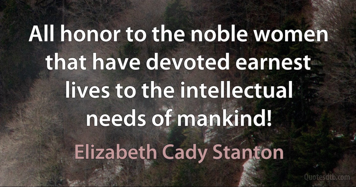 All honor to the noble women that have devoted earnest lives to the intellectual needs of mankind! (Elizabeth Cady Stanton)