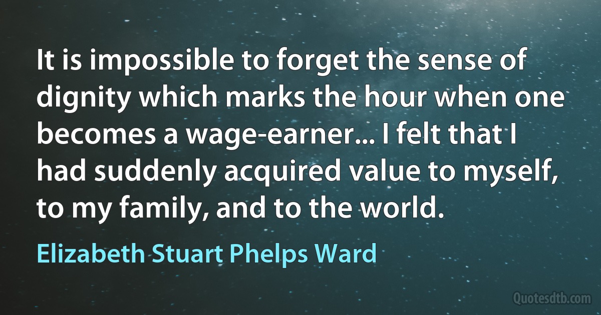 It is impossible to forget the sense of dignity which marks the hour when one becomes a wage-earner... I felt that I had suddenly acquired value to myself, to my family, and to the world. (Elizabeth Stuart Phelps Ward)