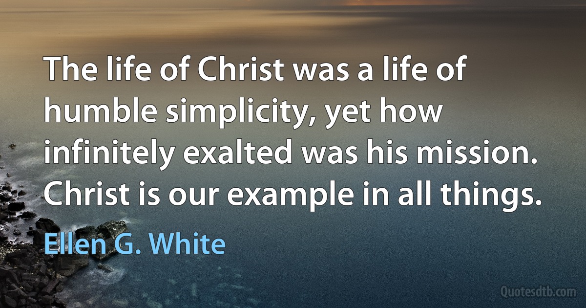 The life of Christ was a life of humble simplicity, yet how infinitely exalted was his mission. Christ is our example in all things. (Ellen G. White)