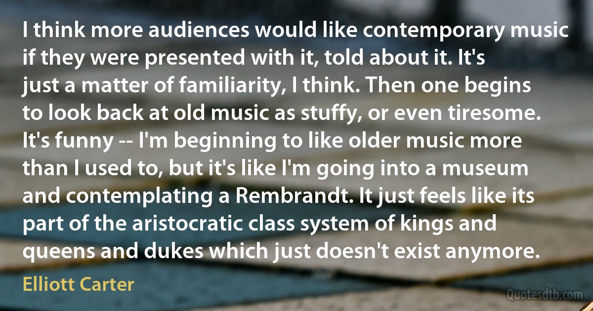 I think more audiences would like contemporary music if they were presented with it, told about it. It's just a matter of familiarity, I think. Then one begins to look back at old music as stuffy, or even tiresome. It's funny -- I'm beginning to like older music more than I used to, but it's like I'm going into a museum and contemplating a Rembrandt. It just feels like its part of the aristocratic class system of kings and queens and dukes which just doesn't exist anymore. (Elliott Carter)