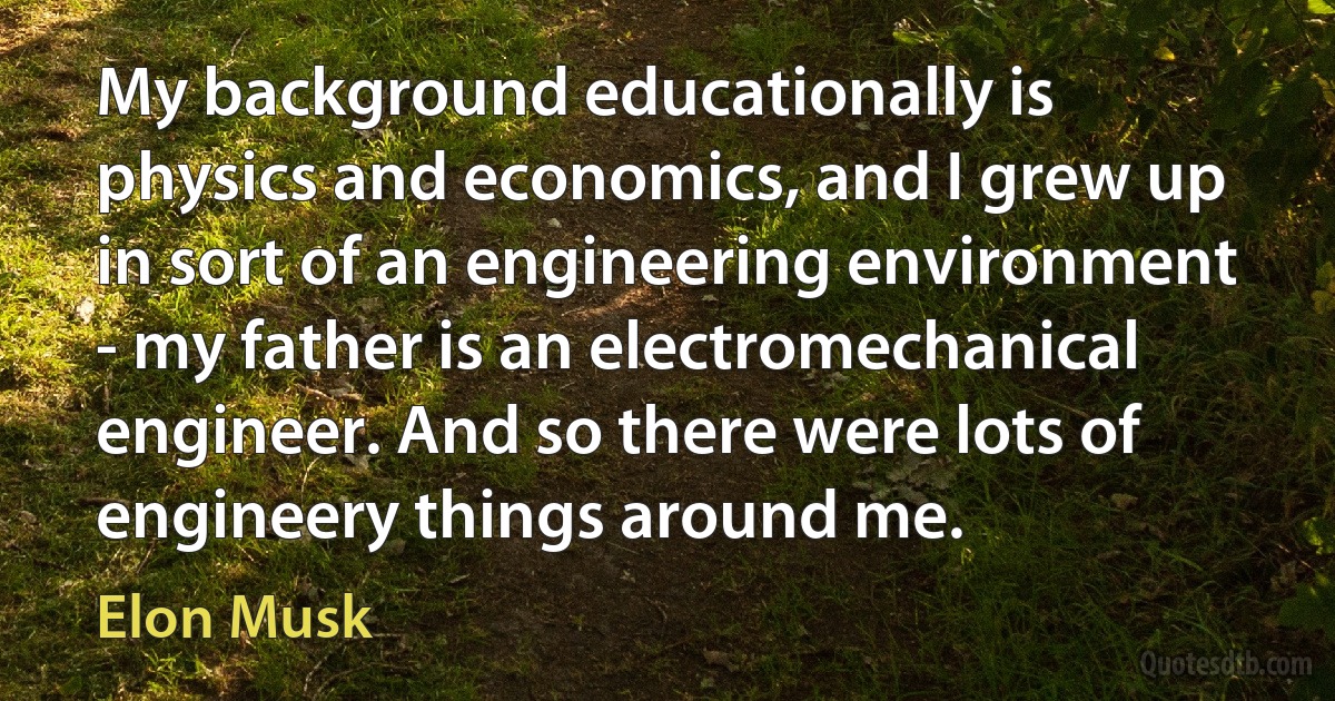 My background educationally is physics and economics, and I grew up in sort of an engineering environment - my father is an electromechanical engineer. And so there were lots of engineery things around me. (Elon Musk)