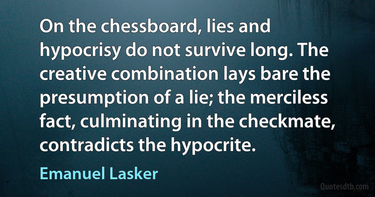 On the chessboard, lies and hypocrisy do not survive long. The creative combination lays bare the presumption of a lie; the merciless fact, culminating in the checkmate, contradicts the hypocrite. (Emanuel Lasker)