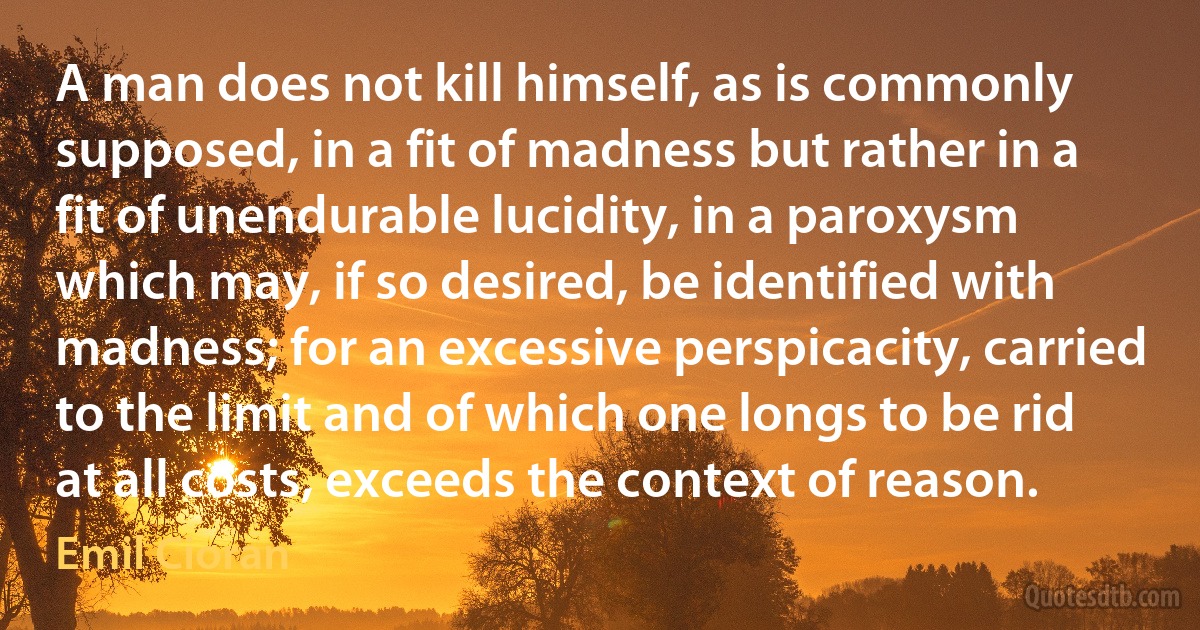 A man does not kill himself, as is commonly supposed, in a fit of madness but rather in a fit of unendurable lucidity, in a paroxysm which may, if so desired, be identified with madness; for an excessive perspicacity, carried to the limit and of which one longs to be rid at all costs, exceeds the context of reason. (Emil Cioran)