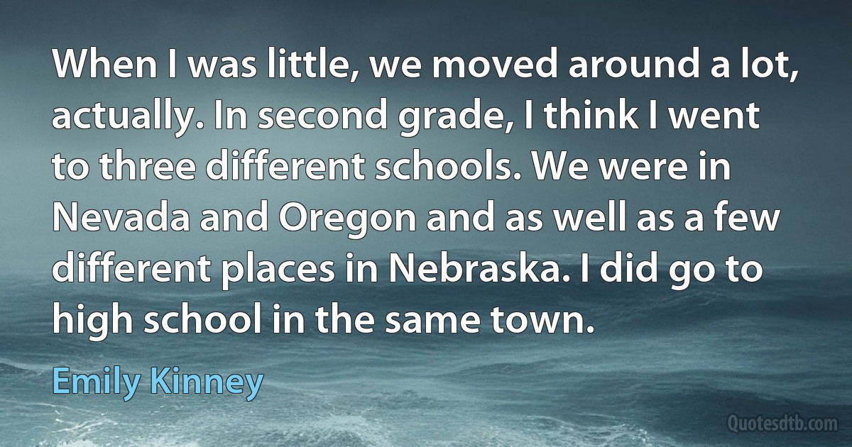 When I was little, we moved around a lot, actually. In second grade, I think I went to three different schools. We were in Nevada and Oregon and as well as a few different places in Nebraska. I did go to high school in the same town. (Emily Kinney)