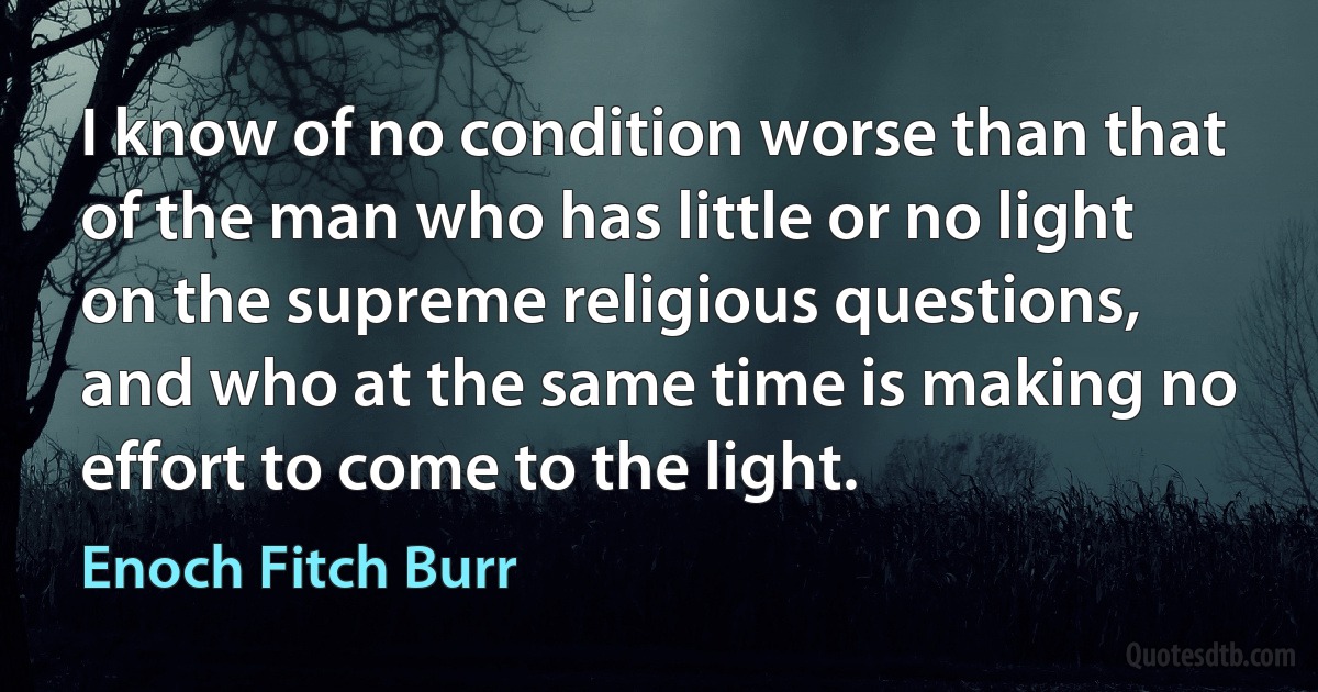 I know of no condition worse than that of the man who has little or no light on the supreme religious questions, and who at the same time is making no effort to come to the light. (Enoch Fitch Burr)