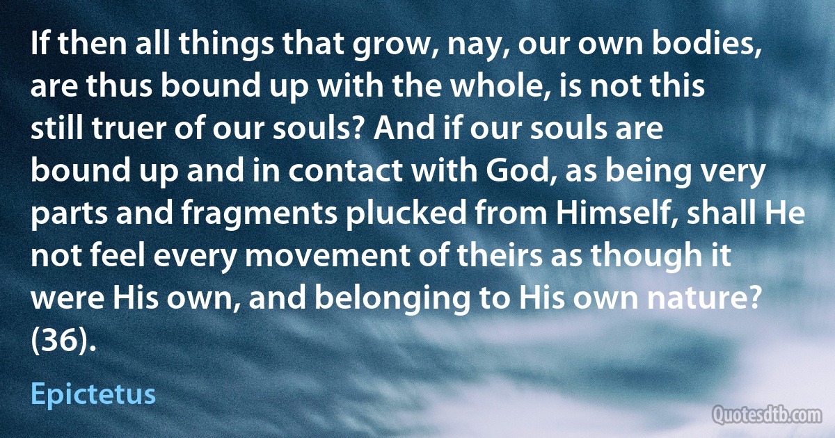 If then all things that grow, nay, our own bodies, are thus bound up with the whole, is not this still truer of our souls? And if our souls are bound up and in contact with God, as being very parts and fragments plucked from Himself, shall He not feel every movement of theirs as though it were His own, and belonging to His own nature? (36). (Epictetus)