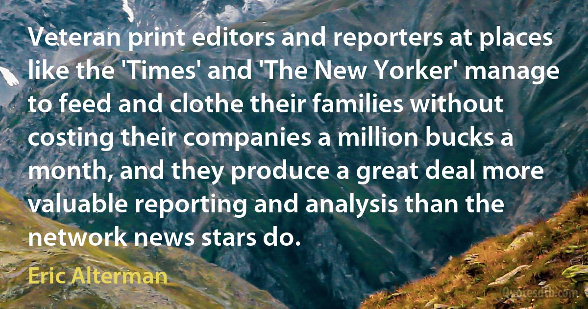 Veteran print editors and reporters at places like the 'Times' and 'The New Yorker' manage to feed and clothe their families without costing their companies a million bucks a month, and they produce a great deal more valuable reporting and analysis than the network news stars do. (Eric Alterman)