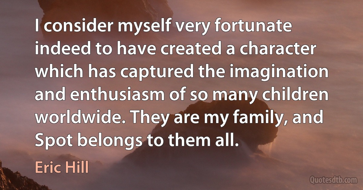 I consider myself very fortunate indeed to have created a character which has captured the imagination and enthusiasm of so many children worldwide. They are my family, and Spot belongs to them all. (Eric Hill)