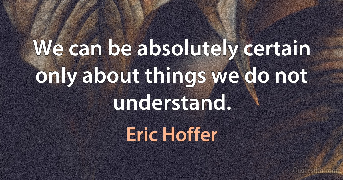 We can be absolutely certain only about things we do not understand. (Eric Hoffer)