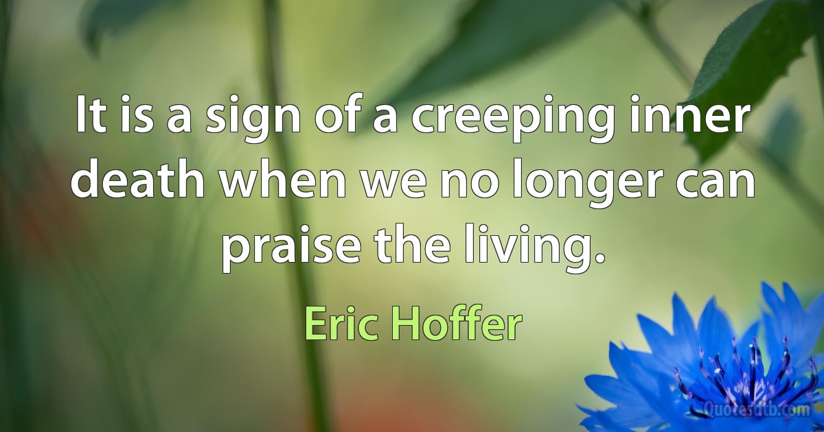 It is a sign of a creeping inner death when we no longer can praise the living. (Eric Hoffer)