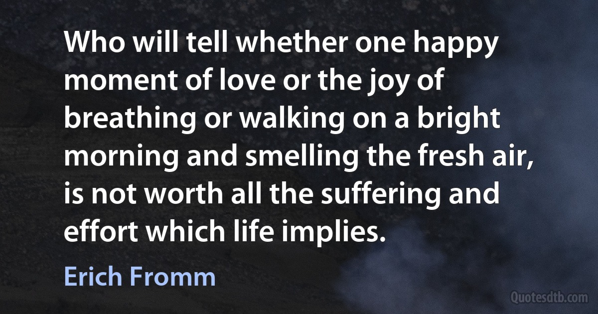 Who will tell whether one happy moment of love or the joy of breathing or walking on a bright morning and smelling the fresh air, is not worth all the suffering and effort which life implies. (Erich Fromm)