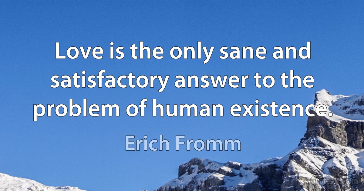 Love is the only sane and satisfactory answer to the problem of human existence. (Erich Fromm)