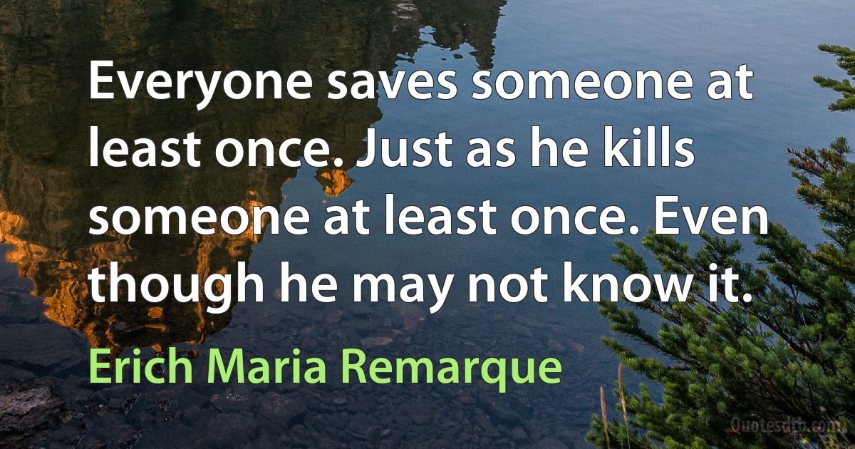 Everyone saves someone at least once. Just as he kills someone at least once. Even though he may not know it. (Erich Maria Remarque)