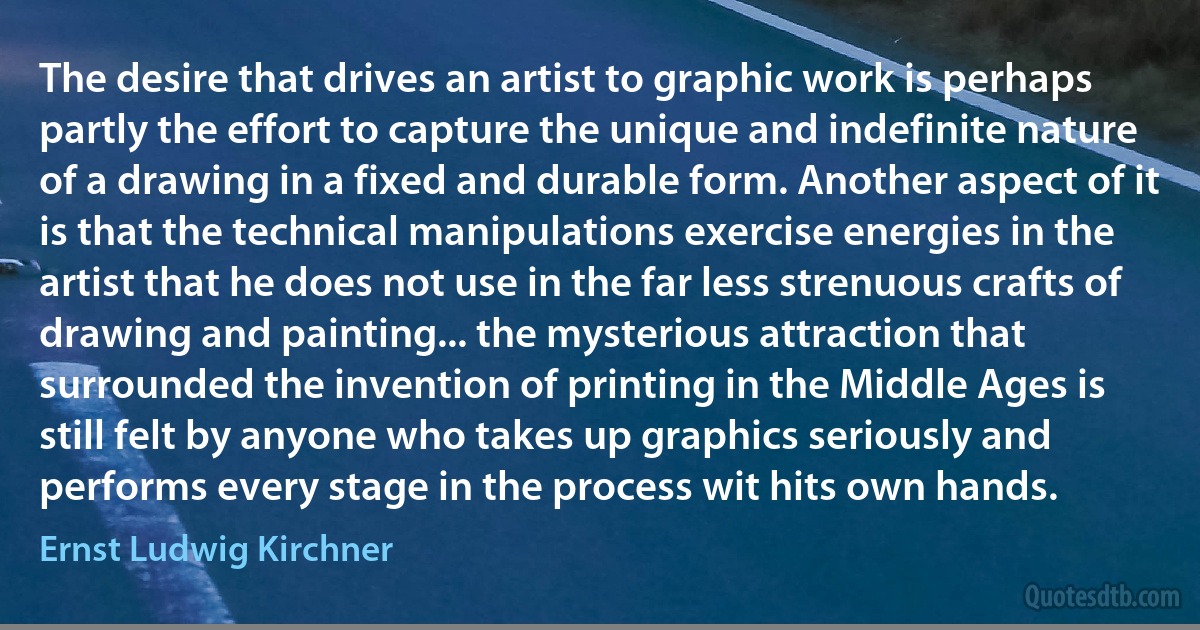 The desire that drives an artist to graphic work is perhaps partly the effort to capture the unique and indefinite nature of a drawing in a fixed and durable form. Another aspect of it is that the technical manipulations exercise energies in the artist that he does not use in the far less strenuous crafts of drawing and painting... the mysterious attraction that surrounded the invention of printing in the Middle Ages is still felt by anyone who takes up graphics seriously and performs every stage in the process wit hits own hands. (Ernst Ludwig Kirchner)