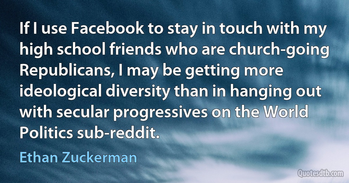 If I use Facebook to stay in touch with my high school friends who are church-going Republicans, I may be getting more ideological diversity than in hanging out with secular progressives on the World Politics sub-reddit. (Ethan Zuckerman)