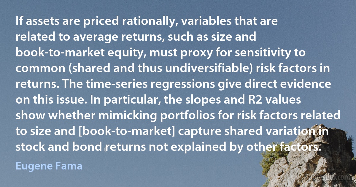 If assets are priced rationally, variables that are related to average returns, such as size and book-to-market equity, must proxy for sensitivity to common (shared and thus undiversifiable) risk factors in returns. The time-series regressions give direct evidence on this issue. In particular, the slopes and R2 values show whether mimicking portfolios for risk factors related to size and [book-to-market] capture shared variation in stock and bond returns not explained by other factors. (Eugene Fama)