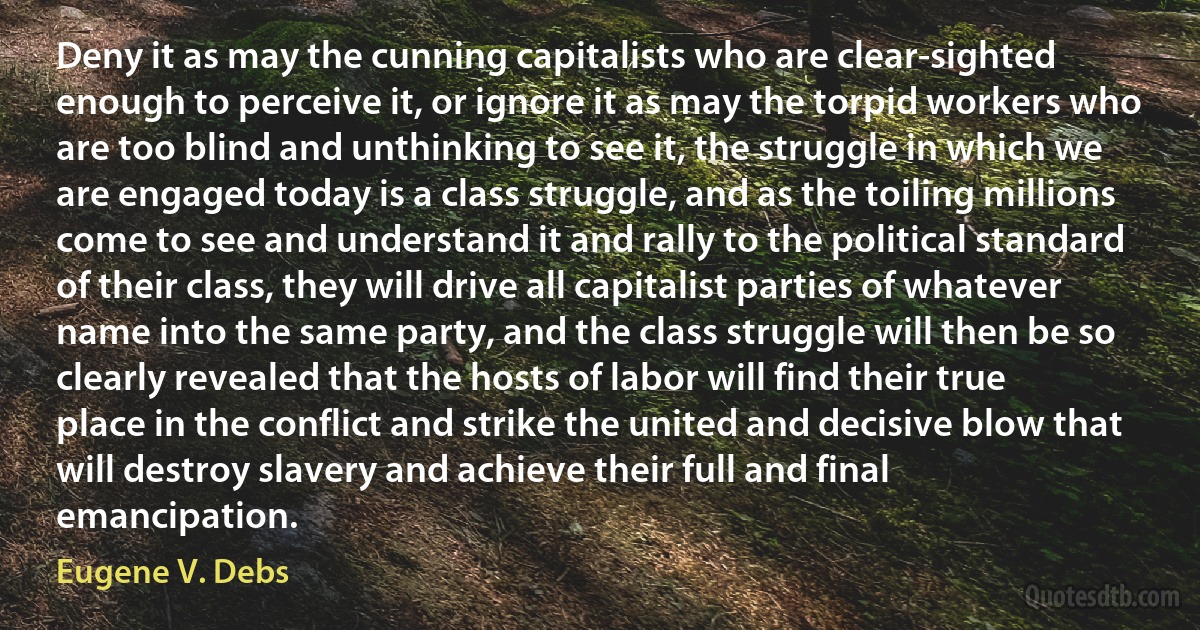 Deny it as may the cunning capitalists who are clear-sighted enough to perceive it, or ignore it as may the torpid workers who are too blind and unthinking to see it, the struggle in which we are engaged today is a class struggle, and as the toiling millions come to see and understand it and rally to the political standard of their class, they will drive all capitalist parties of whatever name into the same party, and the class struggle will then be so clearly revealed that the hosts of labor will find their true place in the conflict and strike the united and decisive blow that will destroy slavery and achieve their full and final emancipation. (Eugene V. Debs)