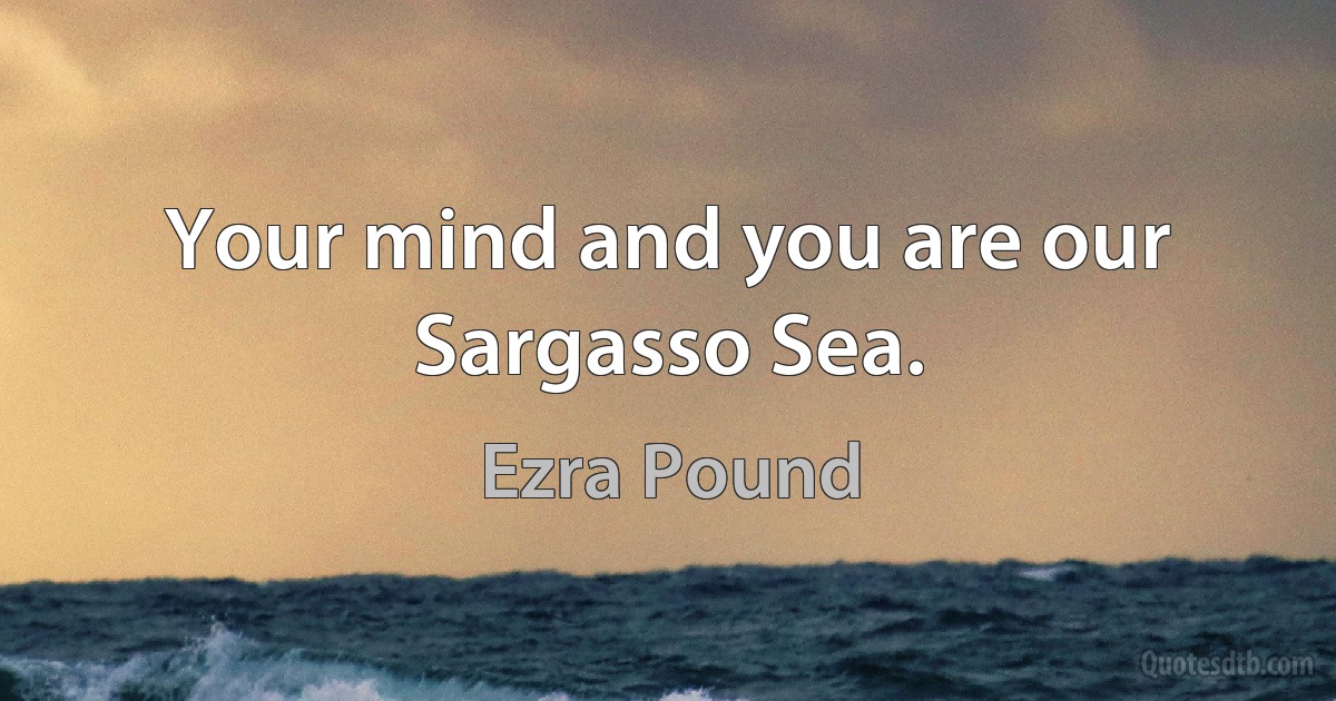 Your mind and you are our Sargasso Sea. (Ezra Pound)