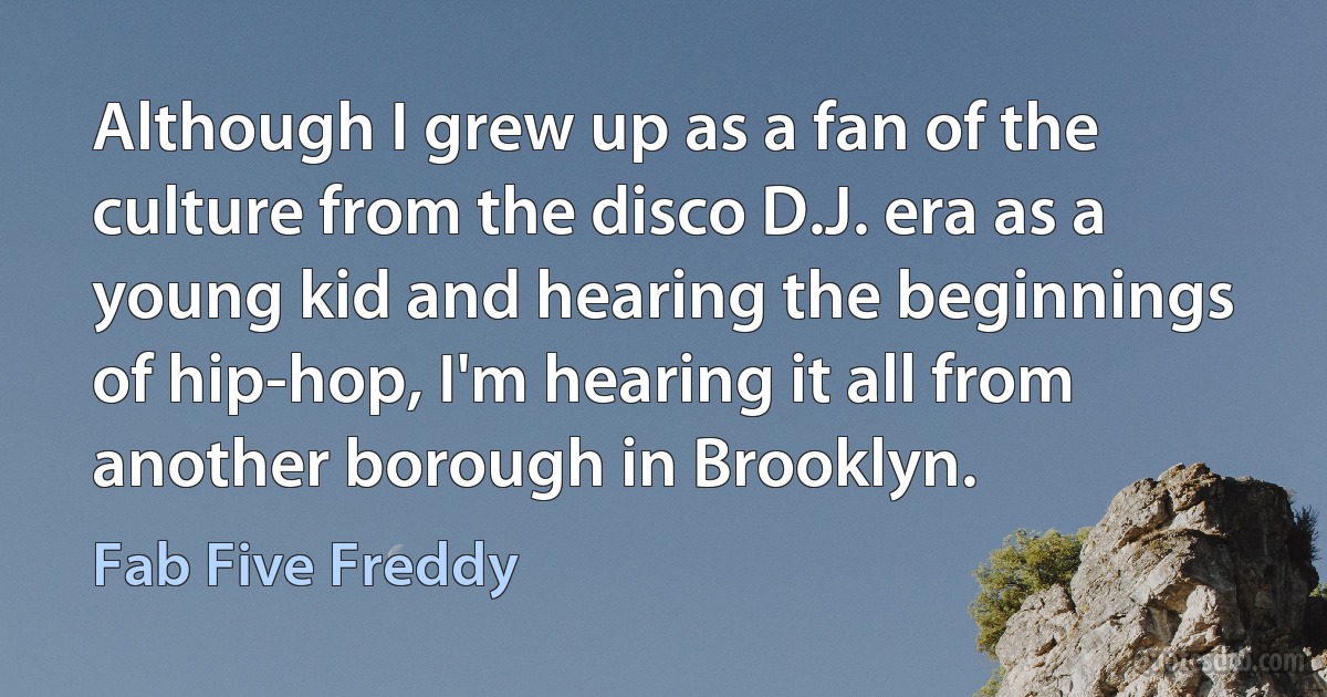 Although I grew up as a fan of the culture from the disco D.J. era as a young kid and hearing the beginnings of hip-hop, I'm hearing it all from another borough in Brooklyn. (Fab Five Freddy)