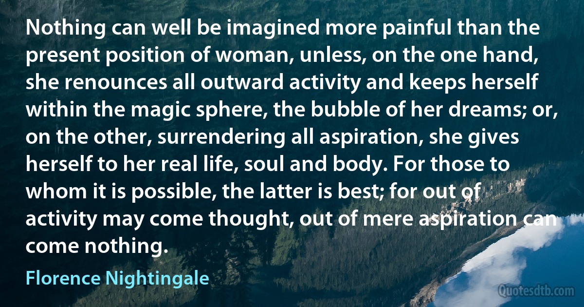 Nothing can well be imagined more painful than the present position of woman, unless, on the one hand, she renounces all outward activity and keeps herself within the magic sphere, the bubble of her dreams; or, on the other, surrendering all aspiration, she gives herself to her real life, soul and body. For those to whom it is possible, the latter is best; for out of activity may come thought, out of mere aspiration can come nothing. (Florence Nightingale)