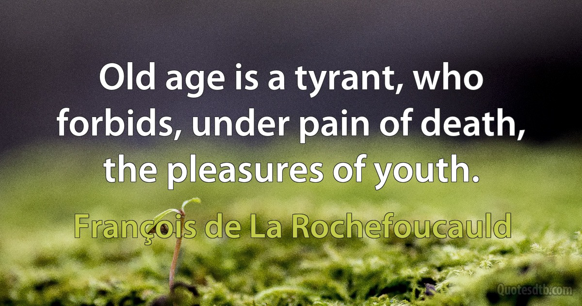 Old age is a tyrant, who forbids, under pain of death, the pleasures of youth. (François de La Rochefoucauld)