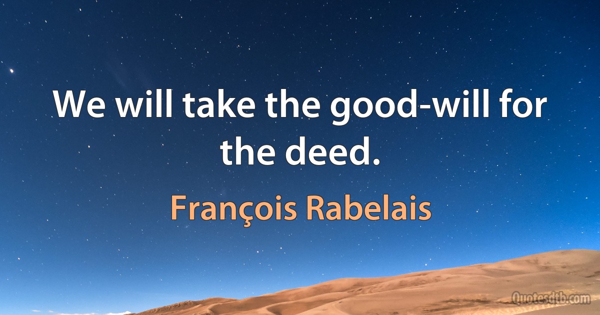 We will take the good-will for the deed. (François Rabelais)