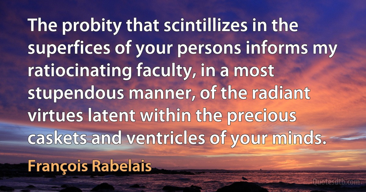 The probity that scintillizes in the superfices of your persons informs my ratiocinating faculty, in a most stupendous manner, of the radiant virtues latent within the precious caskets and ventricles of your minds. (François Rabelais)